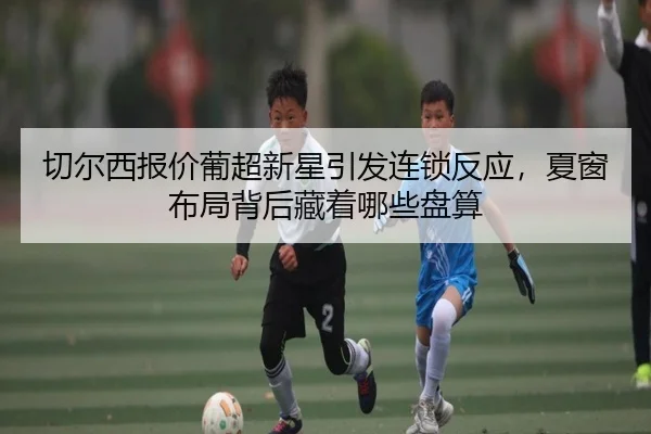 切尔西报价葡超新星引发连锁反应，夏窗布局背后藏着哪些盘算