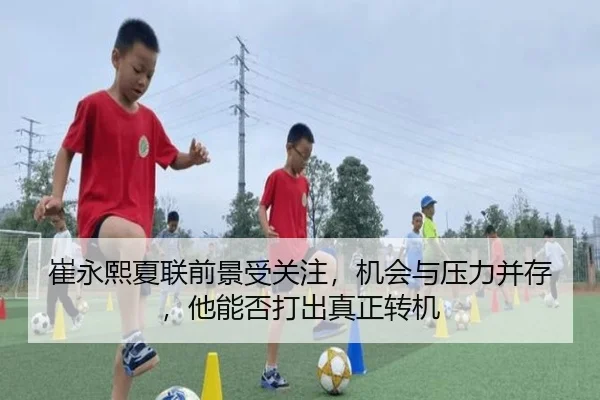 崔永熙夏联前景受关注，机会与压力并存，他能否打出真正转机