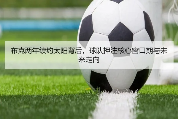 布克两年续约太阳背后，球队押注核心窗口期与未来走向